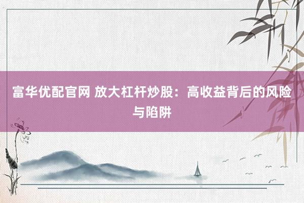 富华优配官网 放大杠杆炒股：高收益背后的风险与陷阱