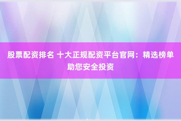 股票配资排名 十大正规配资平台官网：精选榜单助您安全投资
