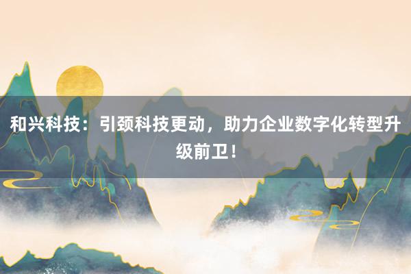 和兴科技：引颈科技更动，助力企业数字化转型升级前卫！
