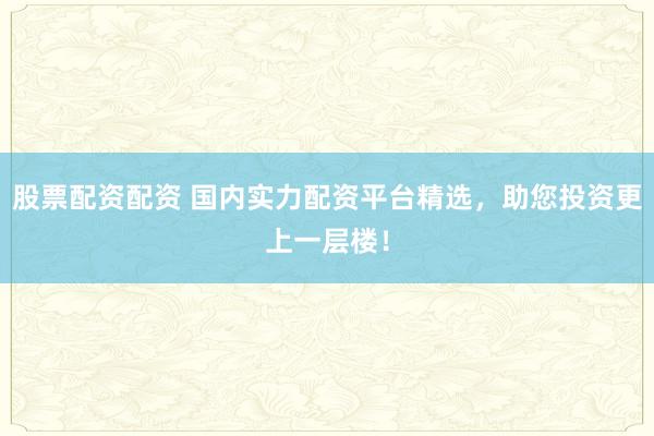 股票配资配资 国内实力配资平台精选，助您投资更上一层楼！
