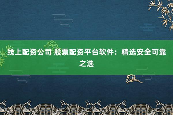 线上配资公司 股票配资平台软件：精选安全可靠之选