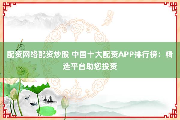 配资网络配资炒股 中国十大配资APP排行榜：精选平台助您投资