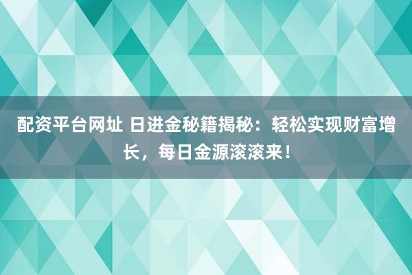 配资平台网址 日进金秘籍揭秘:轻松实现财富增长,每日金源滚滚来!