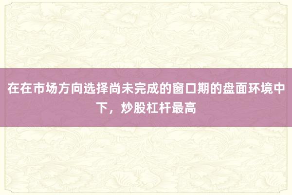 在在市场方向选择尚未完成的窗口期的盘面环境中下，炒股杠杆最高