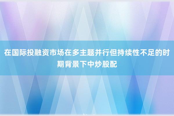 在国际投融资市场在多主题并行但持续性不足的时期背景下中炒股配