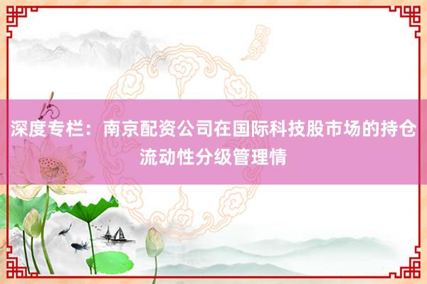 深度专栏:南京配资公司在国际科技股市场的持仓流动性分级管理情