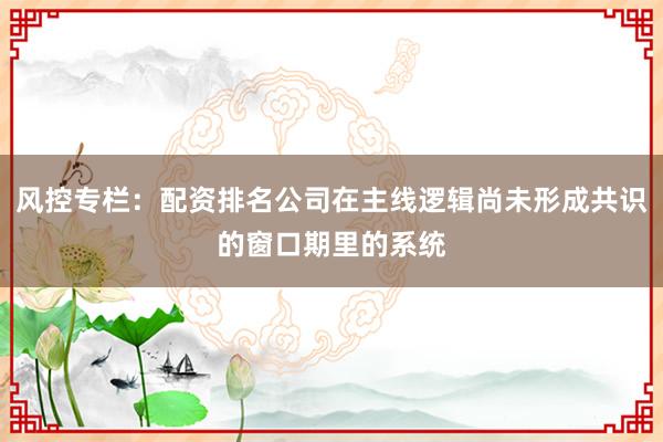风控专栏:配资排名公司在主线逻辑尚未形成共识的窗口期里的系统
