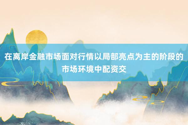 在离岸金融市场面对行情以局部亮点为主的阶段的市场环境中配资交