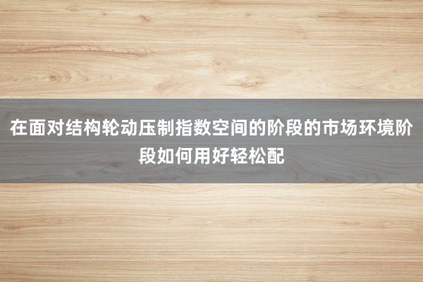 在面对结构轮动压制指数空间的阶段的市场环境阶段如何用好轻松配