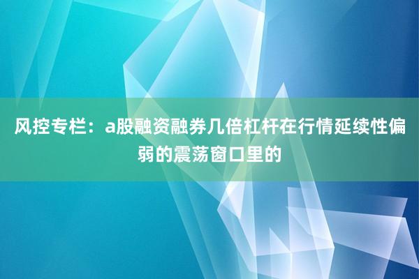 风控专栏：a股融资融券几倍杠杆在行情延续性偏弱的震荡窗口里的