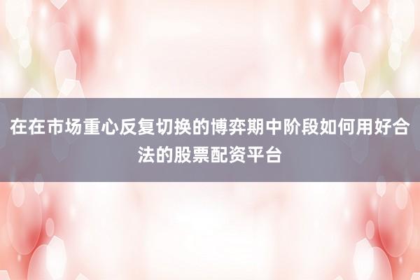 在在市场重心反复切换的博弈期中阶段如何用好合法的股票配资平台
