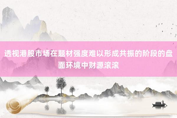 透视港股市场在题材强度难以形成共振的阶段的盘面环境中财源滚滚