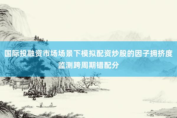 国际投融资市场场景下模拟配资炒股的因子拥挤度监测跨周期错配分