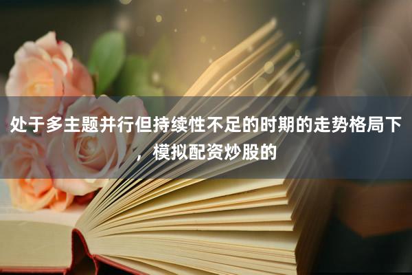 处于多主题并行但持续性不足的时期的走势格局下，模拟配资炒股的