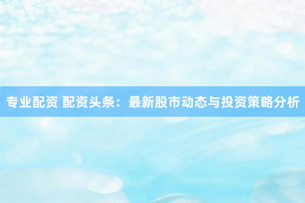 专业配资 配资头条：最新股市动态与投资策略分析