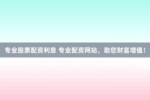 专业股票配资利息 专业配资网站，助您财富增值！
