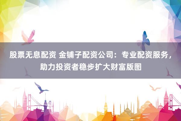股票无息配资 金铺子配资公司：专业配资服务，助力投资者稳步扩大财富版图