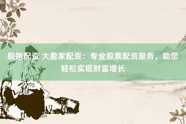 股指配资 大盈家配资：专业股票配资服务，助您轻松实现财富增长