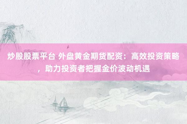 炒股股票平台 外盘黄金期货配资：高效投资策略，助力投资者把握金价波动机遇