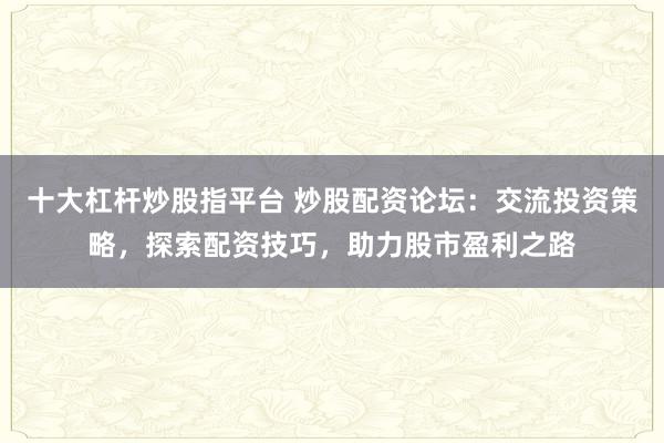 十大杠杆炒股指平台 炒股配资论坛：交流投资策略，探索配资技巧，助力股市盈利之路