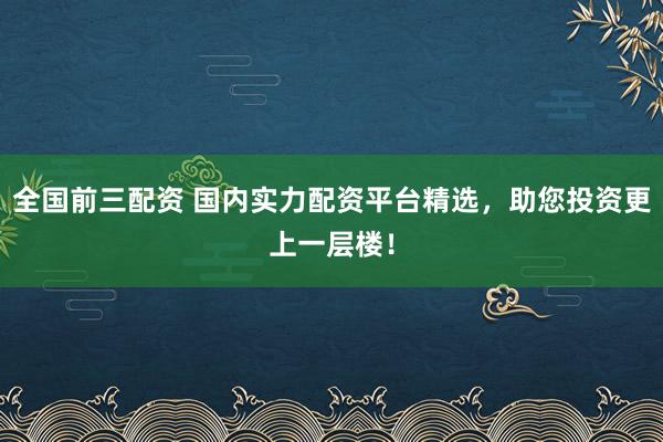 全国前三配资 国内实力配资平台精选，助您投资更上一层楼！