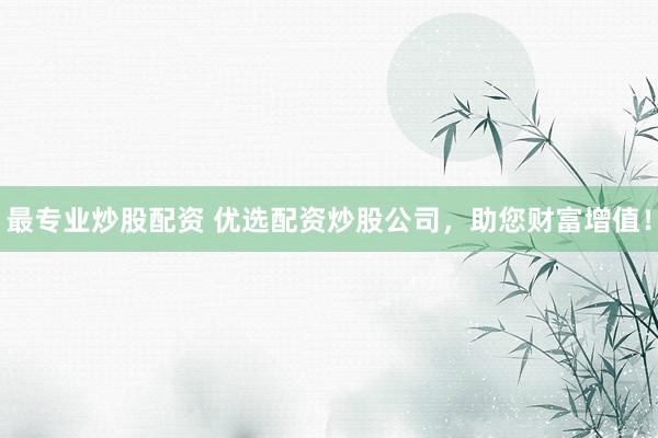 最专业炒股配资 优选配资炒股公司，助您财富增值！