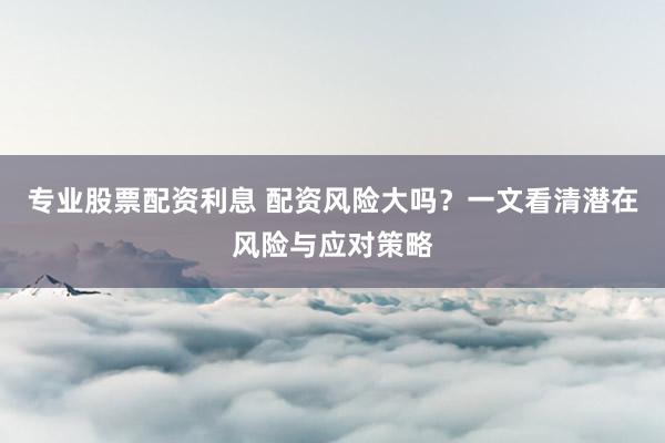 专业股票配资利息 配资风险大吗？一文看清潜在风险与应对策略