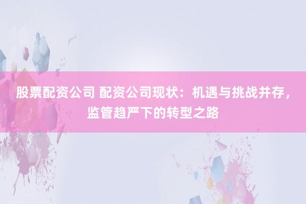 股票配资公司 配资公司现状：机遇与挑战并存，监管趋严下的转型之路
