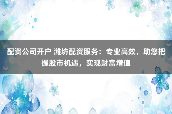 配资公司开户 潍坊配资服务：专业高效，助您把握股市机遇，实现财富增值