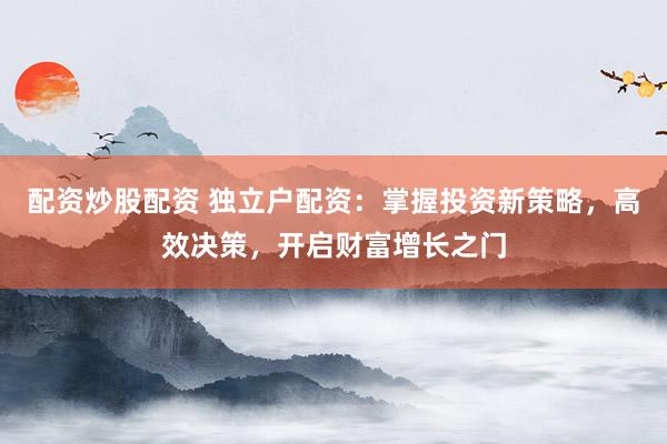 配资炒股配资 独立户配资：掌握投资新策略，高效决策，开启财富增长之门
