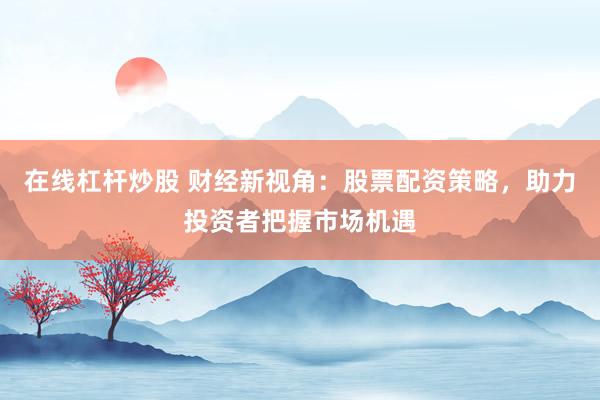在线杠杆炒股 财经新视角:股票配资策略,助力投资者把握市场机遇