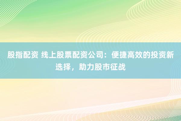 股指配资 线上股票配资公司：便捷高效的投资新选择，助力股市征战