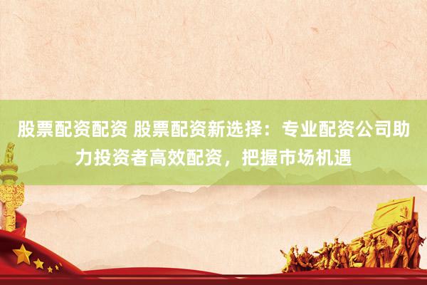 股票配资配资 股票配资新选择：专业配资公司助力投资者高效配资，把握市场机遇