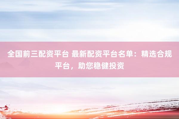 全国前三配资平台 最新配资平台名单：精选合规平台，助您稳健投资