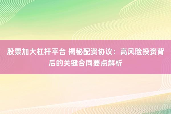 股票加大杠杆平台 揭秘配资协议：高风险投资背后的关键合同要点解析