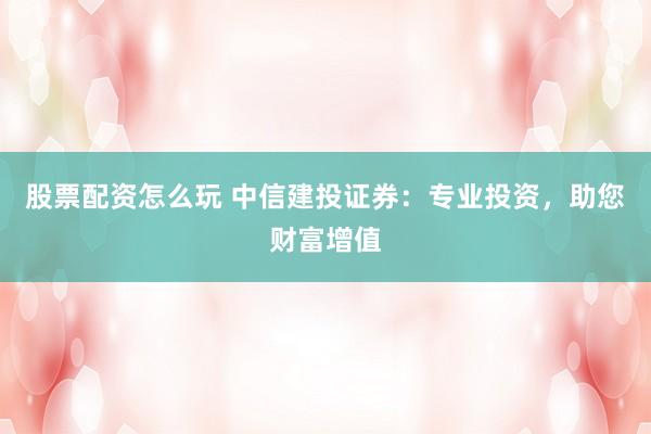 股票配资怎么玩 中信建投证券：专业投资，助您财富增值