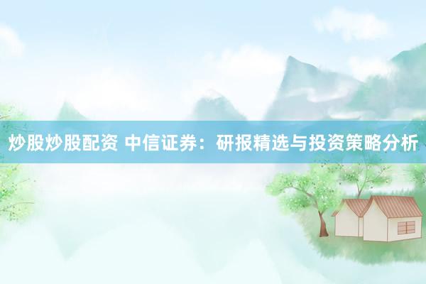 炒股炒股配资 中信证券：研报精选与投资策略分析