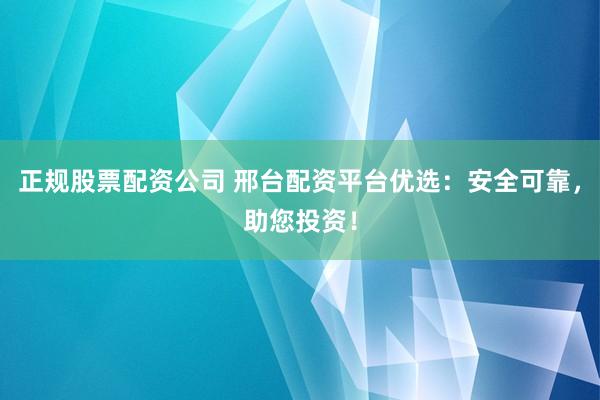 正规股票配资公司 邢台配资平台优选：安全可靠，助您投资！