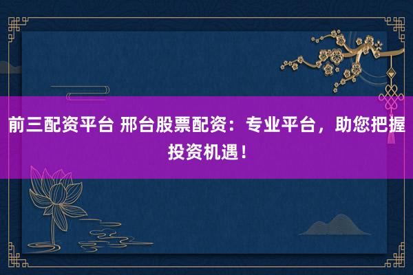 前三配资平台 邢台股票配资：专业平台，助您把握投资机遇！