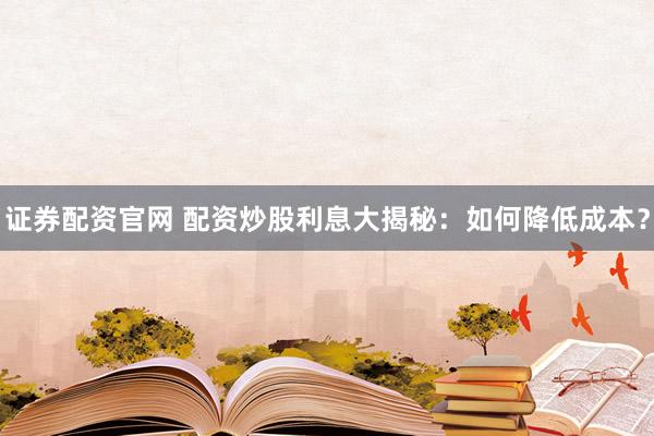 证券配资官网 配资炒股利息大揭秘：如何降低成本？