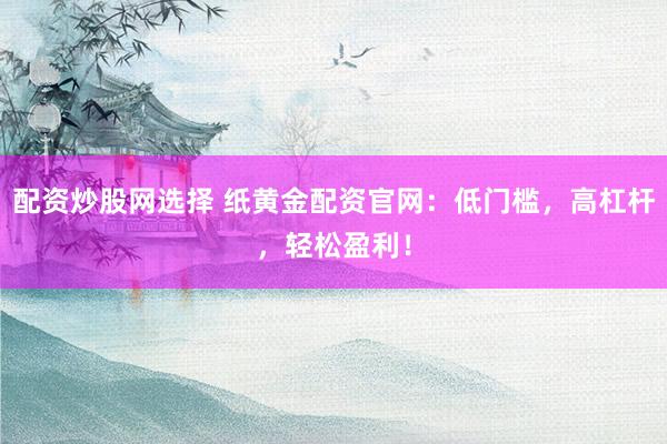 配资炒股网选择 纸黄金配资官网：低门槛，高杠杆，轻松盈利！
