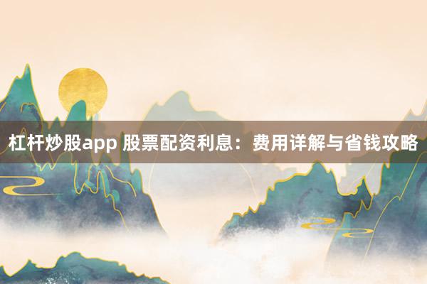 杠杆炒股app 股票配资利息:费用详解与省钱攻略
