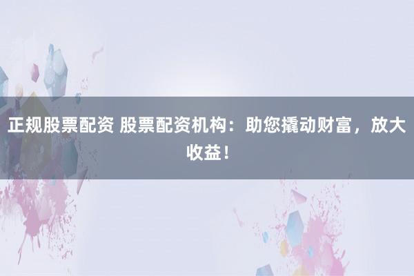 正规股票配资 股票配资机构:助您撬动财富,放大收益!