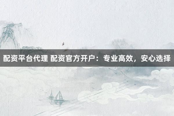 配资平台代理 配资官方开户:专业高效,安心选择