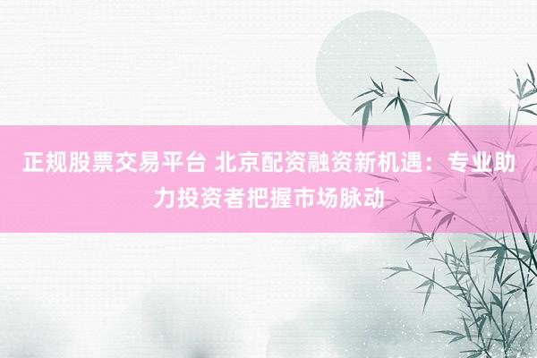 正规股票交易平台 北京配资融资新机遇:专业助力投资者把握市场脉动