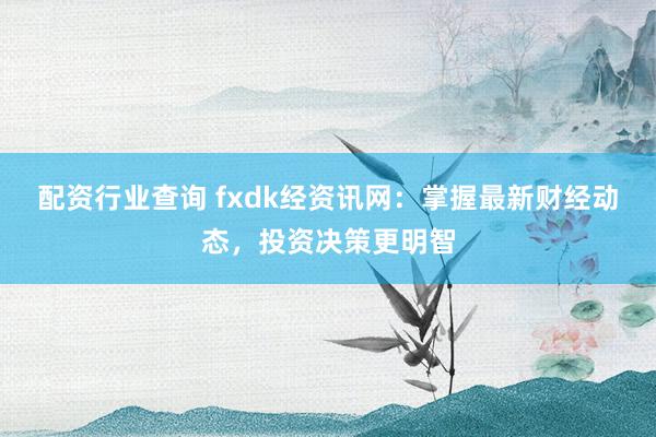 配资行业查询 fxdk经资讯网:掌握最新财经动态,投资决策更明智