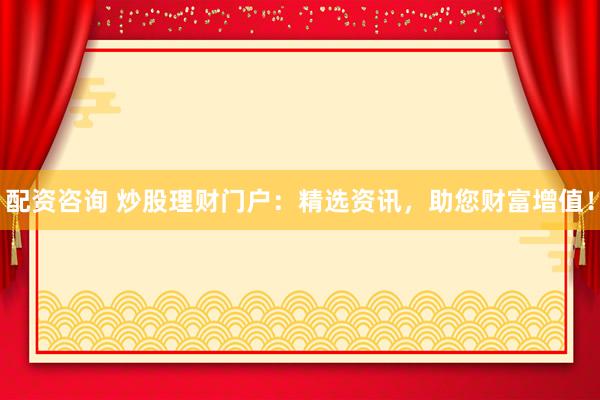 配资咨询 炒股理财门户:精选资讯,助您财富增值!