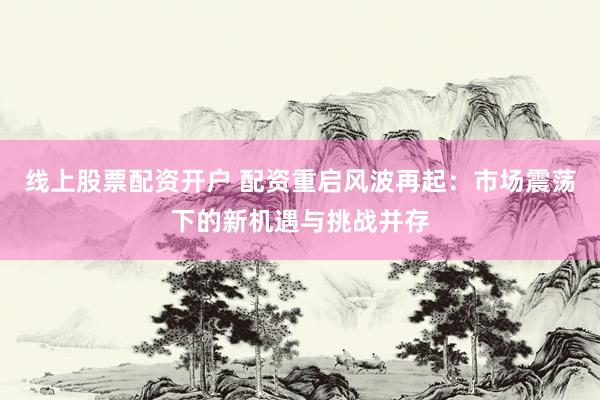 线上股票配资开户 配资重启风波再起:市场震荡下的新机遇与挑战并存