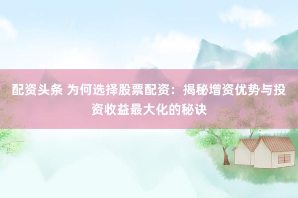 配资头条 为何选择股票配资:揭秘增资优势与投资收益最大化的秘诀