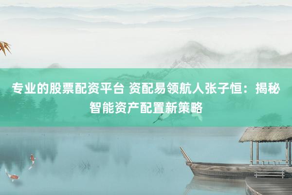 专业的股票配资平台 资配易领航人张子恒:揭秘智能资产配置新策略